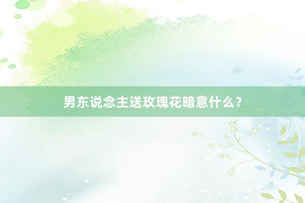 男东说念主送玫瑰花暗意什么？