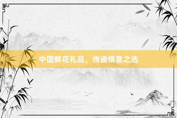 中国鲜花礼品，传递情意之选