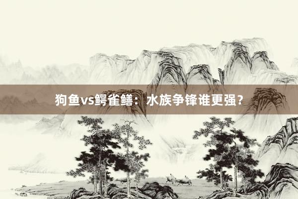 狗鱼vs鳄雀鳝：水族争锋谁更强？